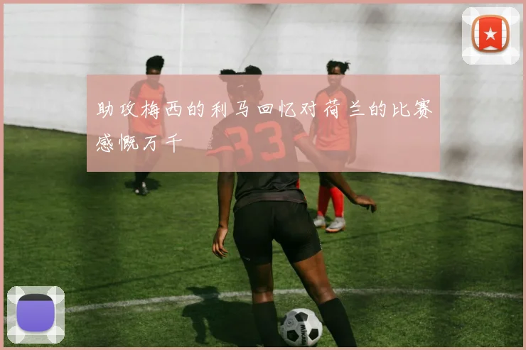 助攻梅西的利马回忆对荷兰的比赛感慨万千