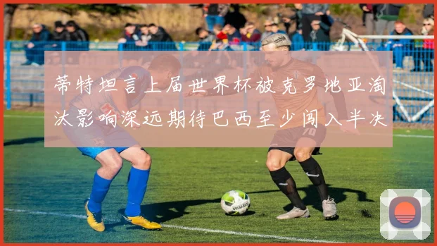 蒂特坦言上届世界杯被克罗地亚淘汰影响深远期待巴西至少闯入半决赛