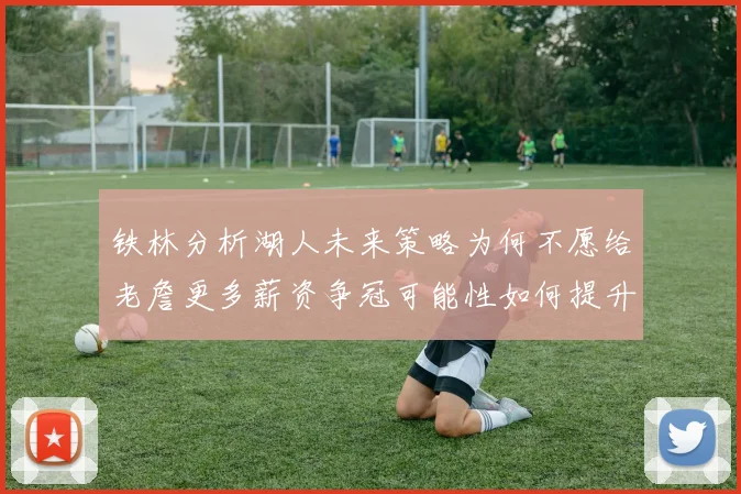 铁林分析湖人未来策略为何不愿给老詹更多薪资争冠可能性如何提升