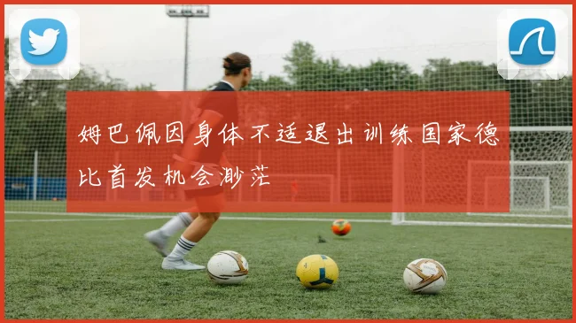 姆巴佩因身体不适退出训练国家德比首发机会渺茫