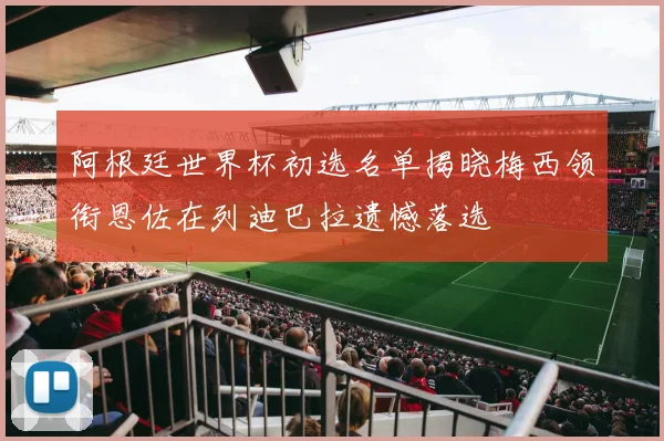 阿根廷世界杯初选名单揭晓梅西领衔恩佐在列迪巴拉遗憾落选