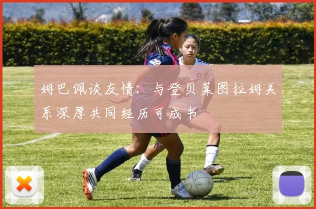 姆巴佩谈友情：与登贝莱图拉姆关系深厚共同经历可成书