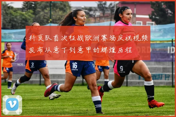 科莫队首次征战欧洲赛场庆祝视频发布从意丁到意甲的辉煌历程