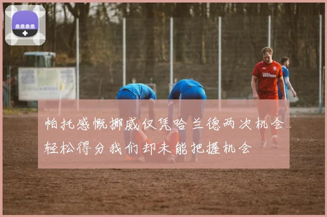 帕托感慨挪威仅凭哈兰德两次机会轻松得分我们却未能把握机会
