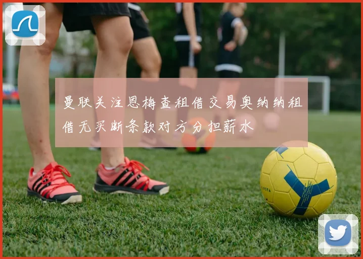 曼联关注恩梅查租借交易奥纳纳租借无买断条款对方分担薪水