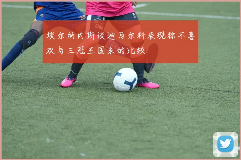 埃尔纳内斯谈迪马尔科表现称不喜欢与三冠王国米的比较