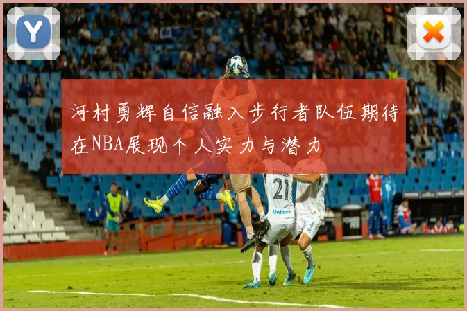 河村勇辉自信融入步行者队伍期待在NBA展现个人实力与潜力