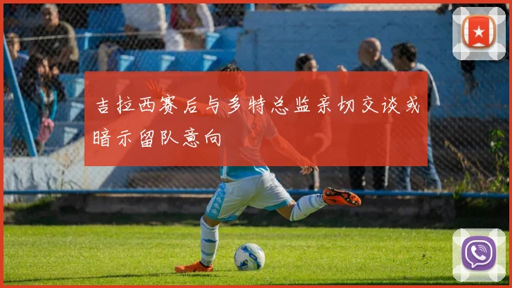 吉拉西赛后与多特总监亲切交谈或暗示留队意向