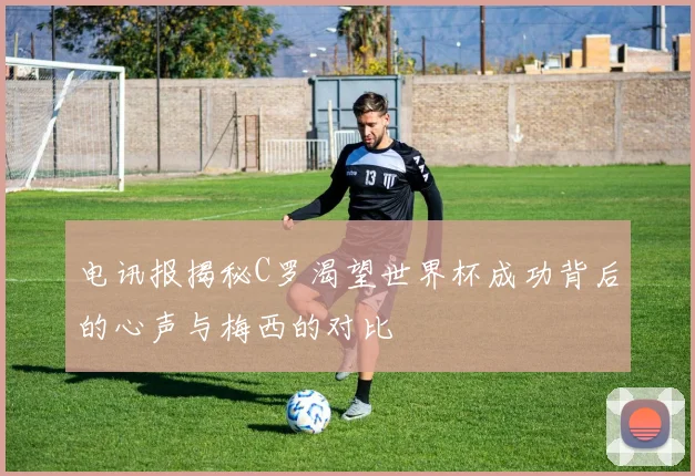 电讯报揭秘C罗渴望世界杯成功背后的心声与梅西的对比