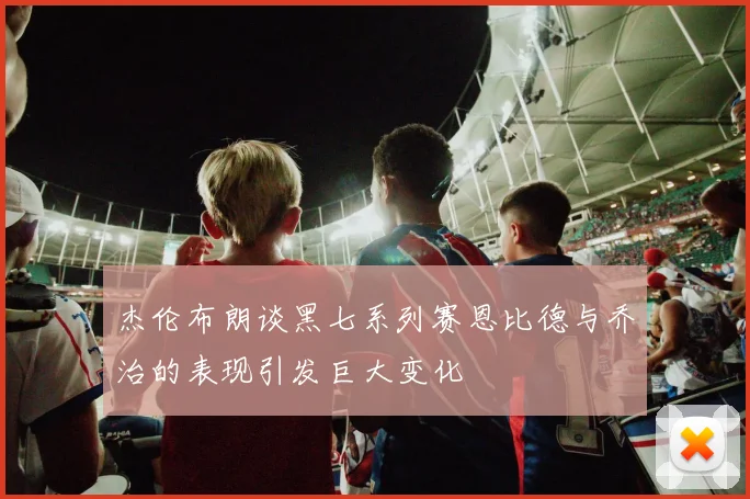 杰伦布朗谈黑七系列赛恩比德与乔治的表现引发巨大变化