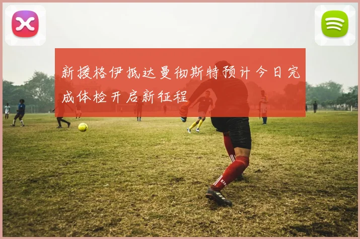 新援格伊抵达曼彻斯特预计今日完成体检开启新征程