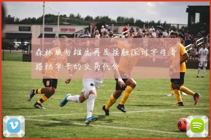 森林狼与雄鹿再度接触探讨字母哥搭档华子的交易代价