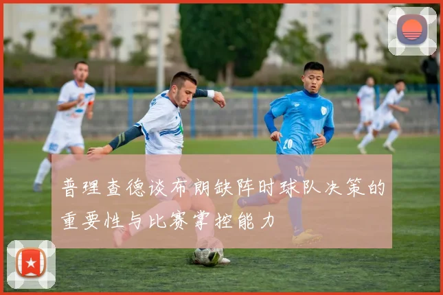 普理查德谈布朗缺阵时球队决策的重要性与比赛掌控能力
