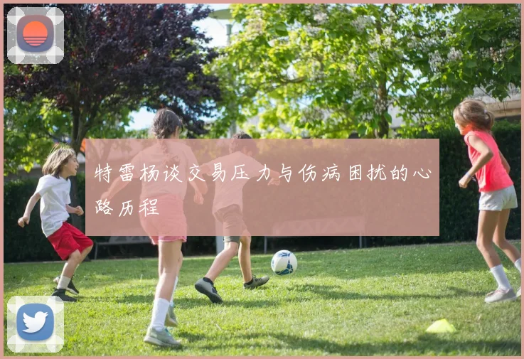 特雷杨谈交易压力与伤病困扰的心路历程