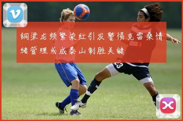 铜梁龙频繁染红引发警惕克雷桑情绪管理或成泰山制胜关键
