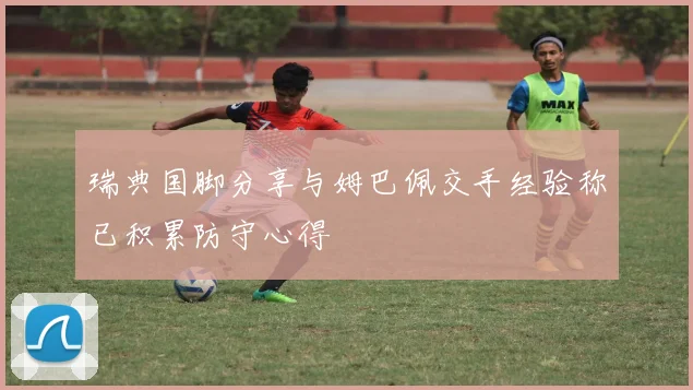 瑞典国脚分享与姆巴佩交手经验称已积累防守心得
