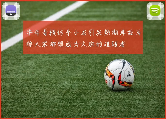 字母哥模仿李小龙引发热潮库兹马称大家都想成为文班的追随者