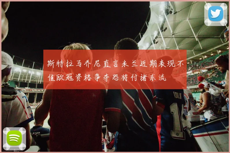 斯特拉马乔尼直言米兰近期表现不佳欧冠资格争夺恐将付诸东流
