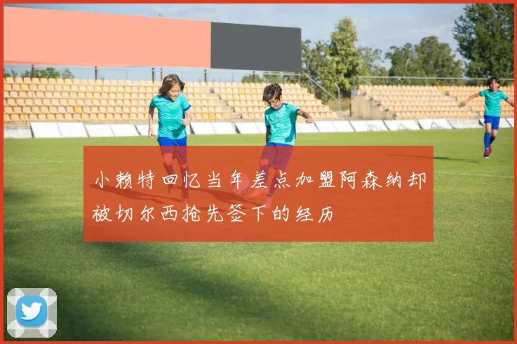 小赖特回忆当年差点加盟阿森纳却被切尔西抢先签下的经历