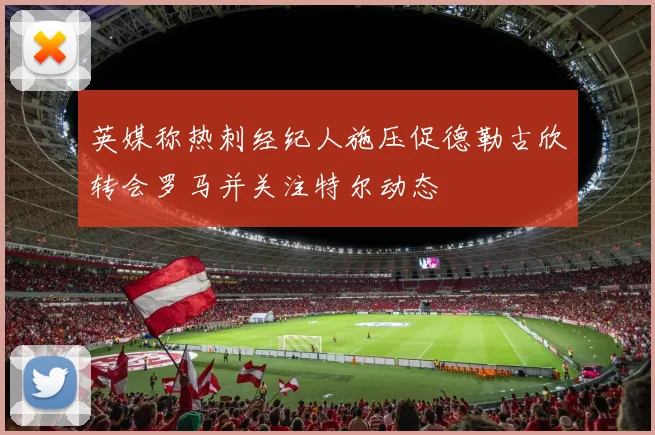 英媒称热刺经纪人施压促德勒古欣转会罗马并关注特尔动态