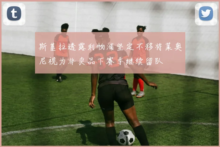 斯基拉透露利物浦坚定不移将莱奥尼视为非卖品下赛季继续留队