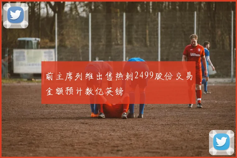 前主席列维出售热刺2499股份交易金额预计数亿英镑