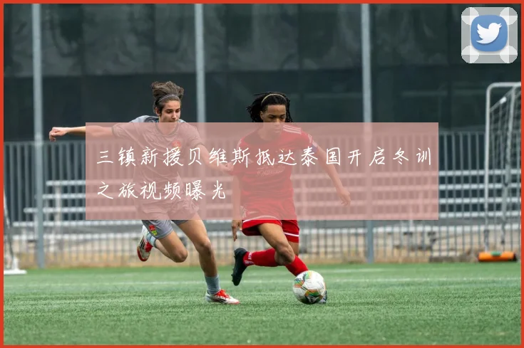 三镇新援贝维斯抵达泰国开启冬训之旅视频曝光