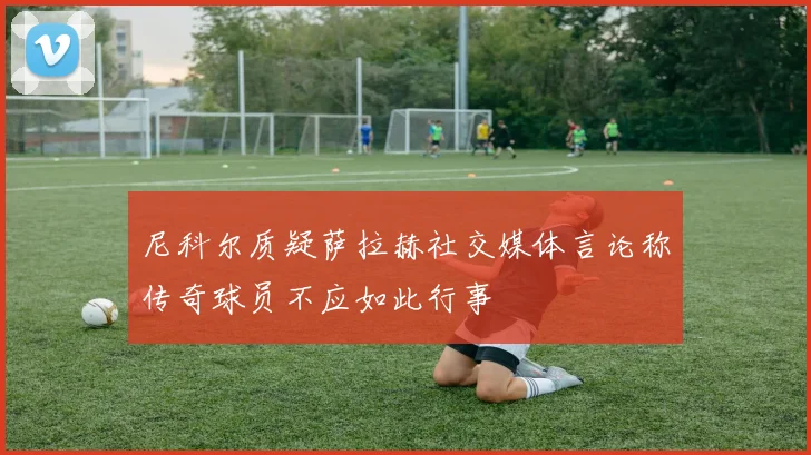 尼科尔质疑萨拉赫社交媒体言论称传奇球员不应如此行事