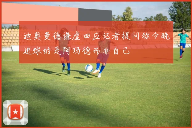 迪奥曼德谦虚回应记者提问称今晚进球的是阿玛德而非自己