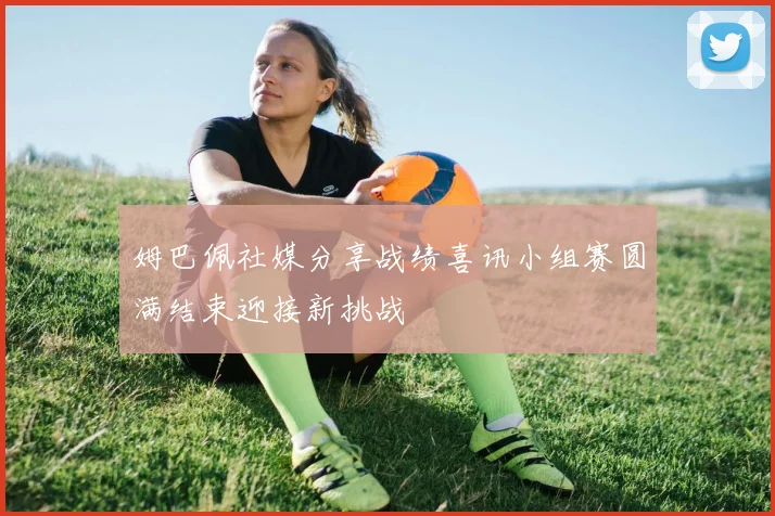 姆巴佩社媒分享战绩喜讯小组赛圆满结束迎接新挑战