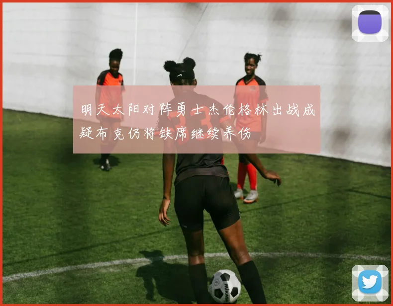 明天太阳对阵勇士杰伦格林出战成疑布克仍将缺席继续养伤