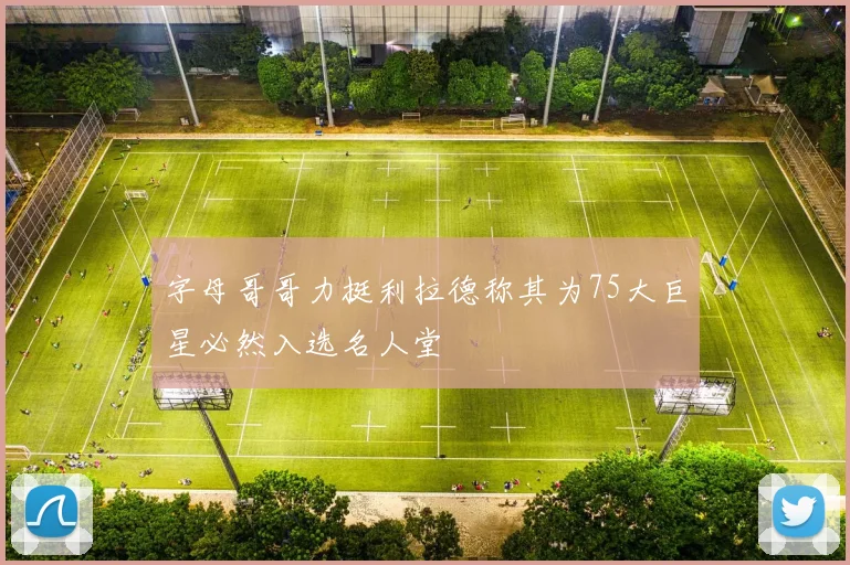 字母哥哥力挺利拉德称其为75大巨星必然入选名人堂
