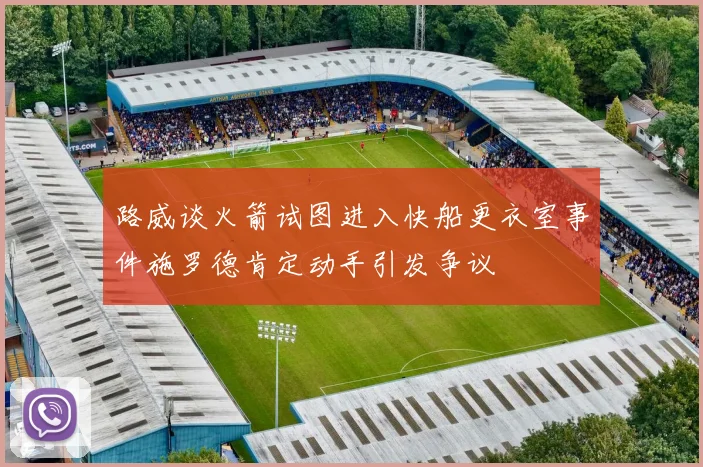 路威谈火箭试图进入快船更衣室事件施罗德肯定动手引发争议