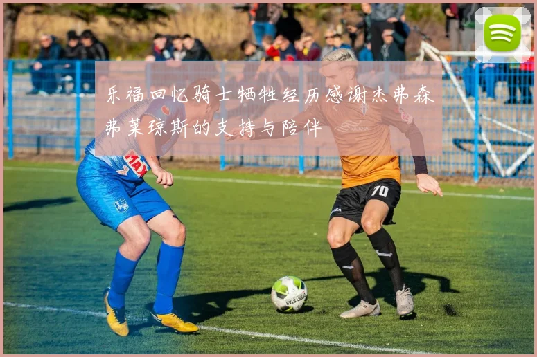 乐福回忆骑士牺牲经历感谢杰弗森弗莱琼斯的支持与陪伴