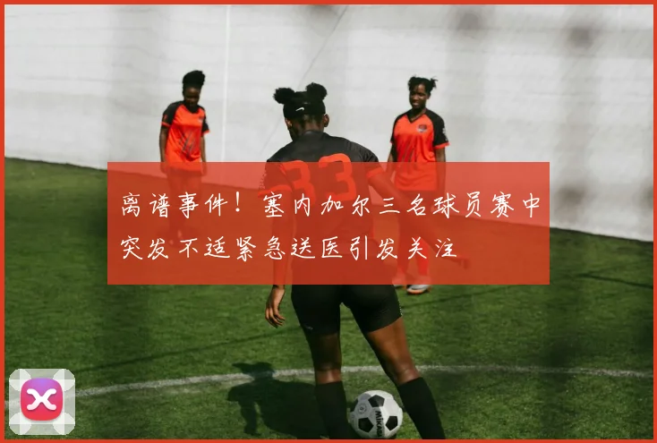 离谱事件！塞内加尔三名球员赛中突发不适紧急送医引发关注