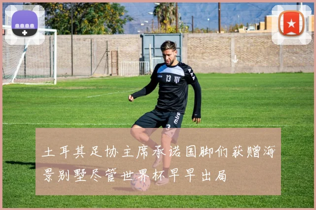 土耳其足协主席承诺国脚们获赠海景别墅尽管世界杯早早出局