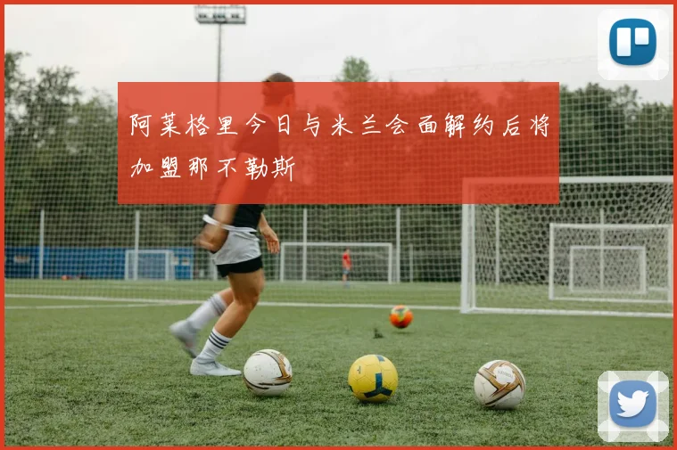 阿莱格里今日与米兰会面解约后将加盟那不勒斯