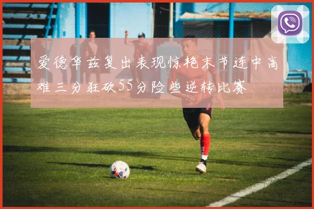 爱德华兹复出表现惊艳末节连中高难三分狂砍55分险些逆转比赛