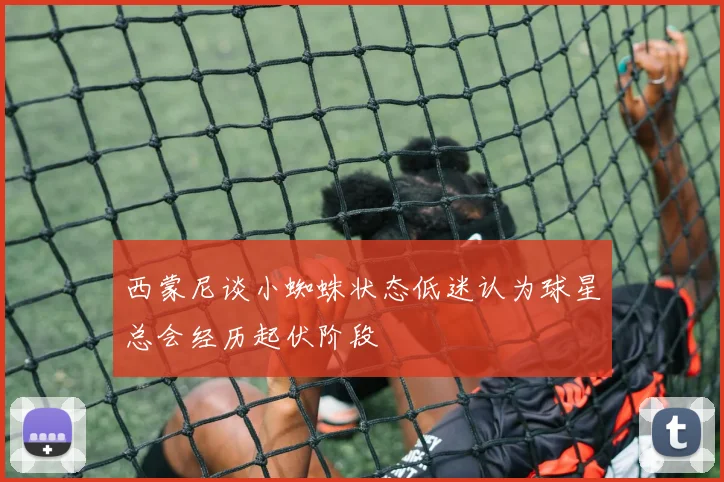 西蒙尼谈小蜘蛛状态低迷认为球星总会经历起伏阶段