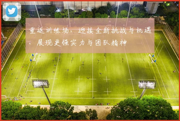 重返训练场，迎接全新挑战与机遇，展现更强实力与团队精神